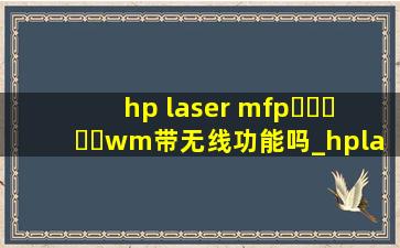 hp laser mfp▶☛☀☚◀wm带无线功能吗_hplasermfp▶☛☀☚◀w怎么连手机wifi